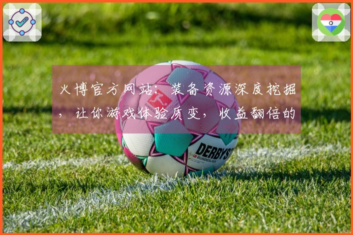 火博官方网站：装备资源深度挖掘，让你游戏体验质变，收益翻倍的秘密武器！
